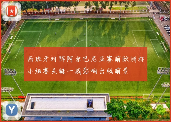 西班牙对阵阿尔巴尼亚赛前欧洲杯小组赛关键一战影响出线前景
