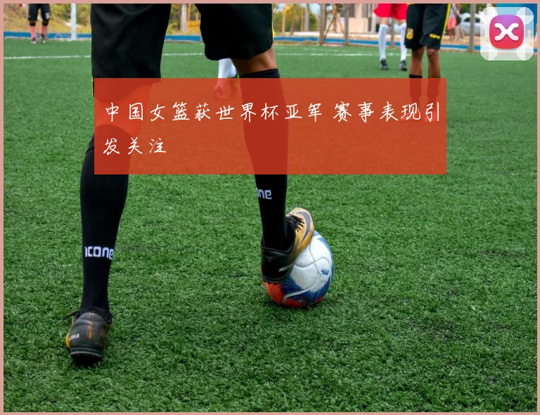 中国女篮获世界杯亚军 赛事表现引发关注