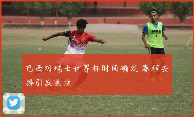巴西对瑞士世界杯时间确定 赛程安排引发关注