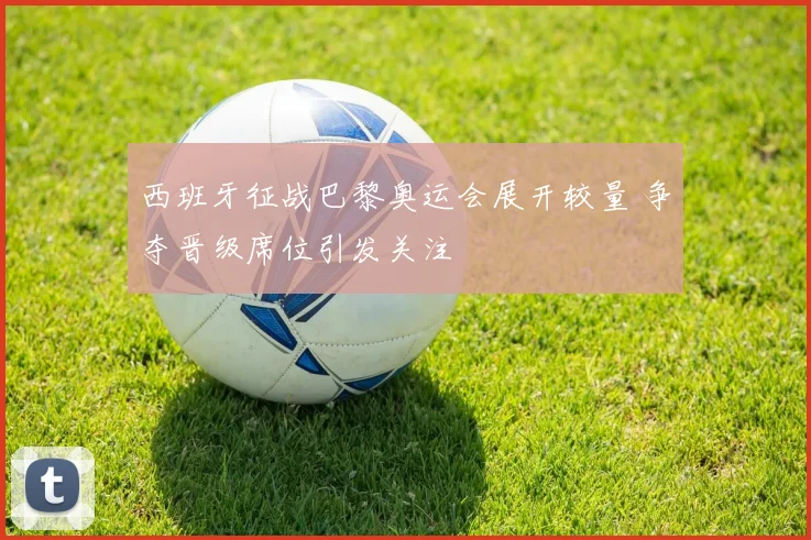 西班牙征战巴黎奥运会展开较量 争夺晋级席位引发关注