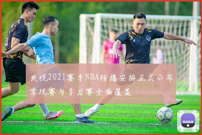 央视2021赛季NBA转播安排正式公布常规赛与季后赛全面覆盖