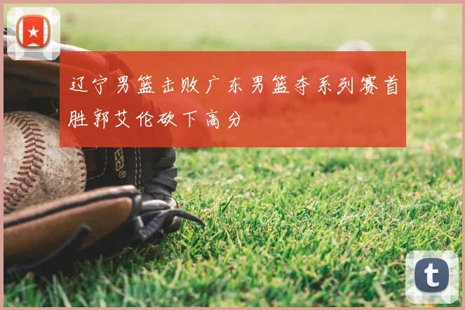 辽宁男篮击败广东男篮夺系列赛首胜郭艾伦砍下高分