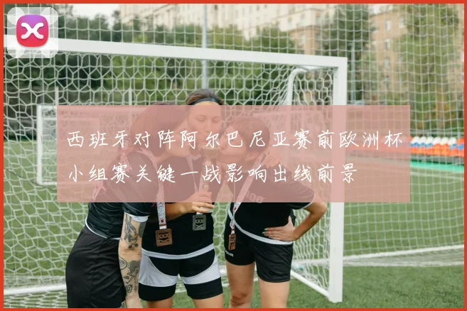 西班牙对阵阿尔巴尼亚赛前欧洲杯小组赛关键一战影响出线前景