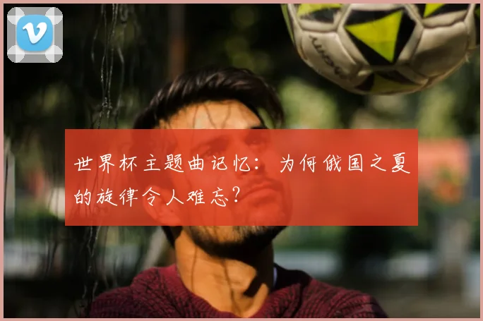 世界杯主题曲记忆：为何俄国之夏的旋律令人难忘？