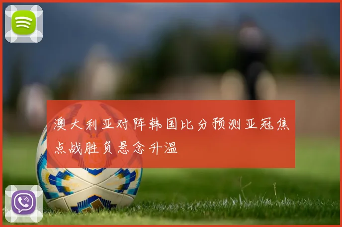 澳大利亚对阵韩国比分预测亚冠焦点战胜负悬念升温