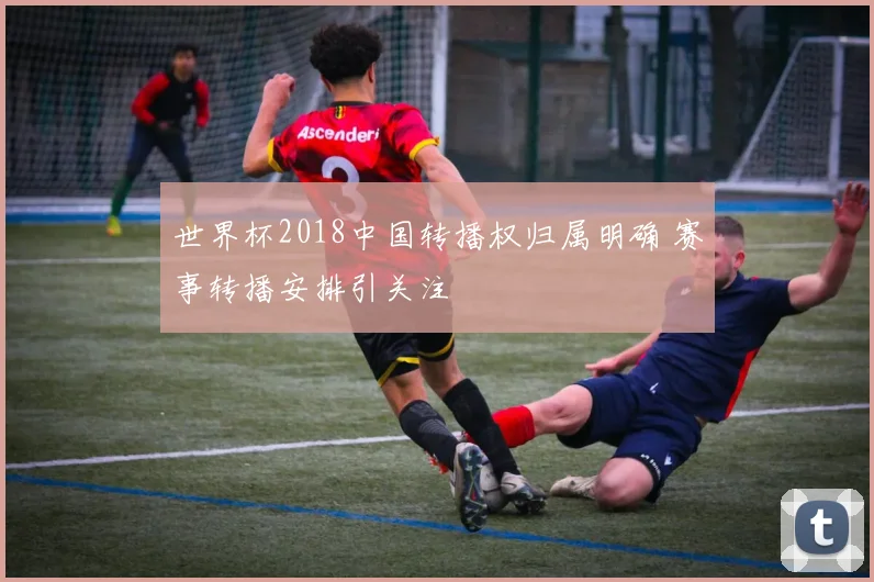 世界杯2018中国转播权归属明确 赛事转播安排引关注