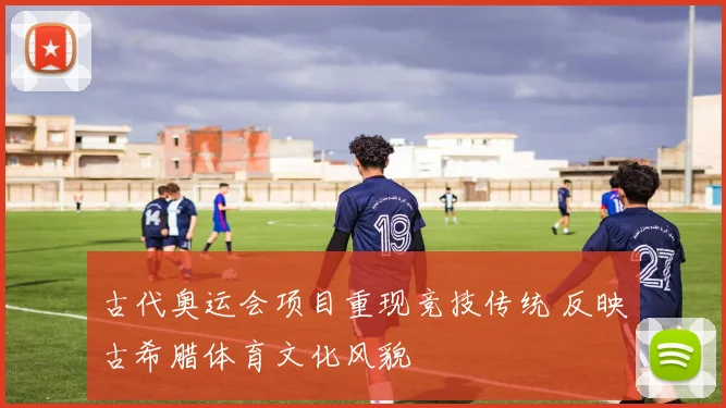 古代奥运会项目重现竞技传统 反映古希腊体育文化风貌