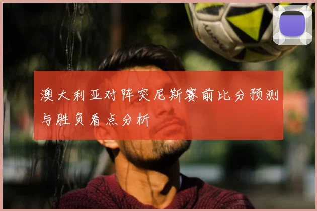 澳大利亚对阵突尼斯赛前比分预测与胜负看点分析