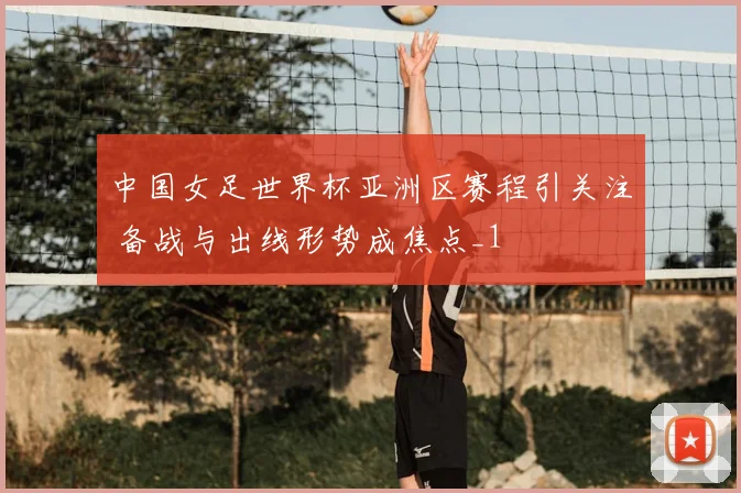 中国女足世界杯亚洲区赛程引关注 备战与出线形势成焦点_1